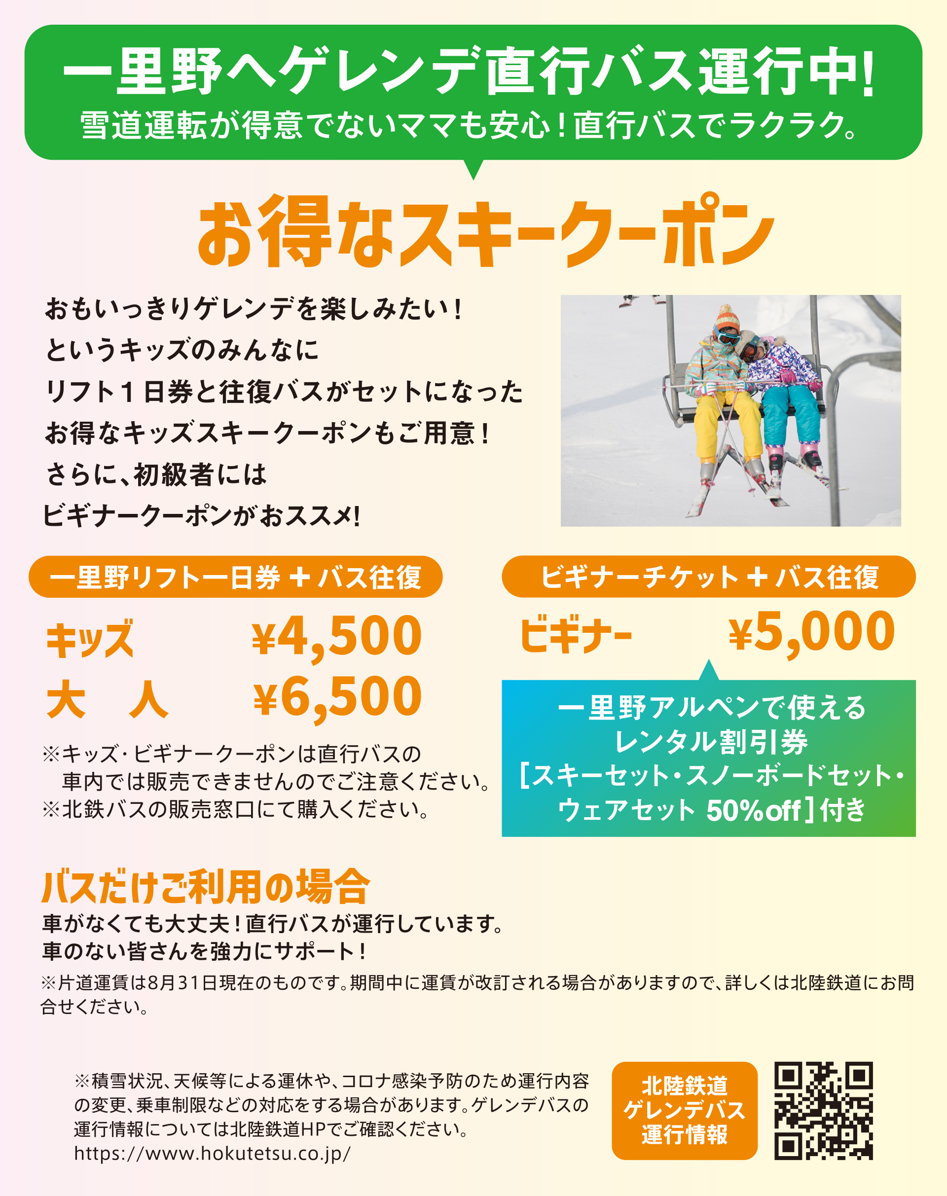 お得なスキークーポン。一里野リフト+バス往復:キッズ 4,500円、大人 6,500円。ビギナーチケット+バス往復:ビギナー 5,000円(一里野アルペンで使えるレンタル50%割引券付き)。※キッズ・ビギナークーポンは直行バスの車内では販売できませんのでご注意ください。北鉄バスの販売窓口でご購入ください。