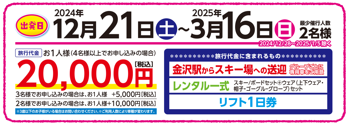 出発日：2024年12月21日（土）〜2025年3月16日（日）【旅行代金に含まれるもの】金沢駅からスキー場への送迎［グループごとに専用車をご用意］＋レンタル一式＋リフト1日券（キッズパーク入場料込） 【旅行代金】4名様以上でお申し込みはお一人様20,000円、3名様でお申し込みはお一人様＋5,000円、2名様でお申し込みはお一人様＋10,000円（全て税込）、※3歳以下のお子様がいる場合はお問い合わせください。