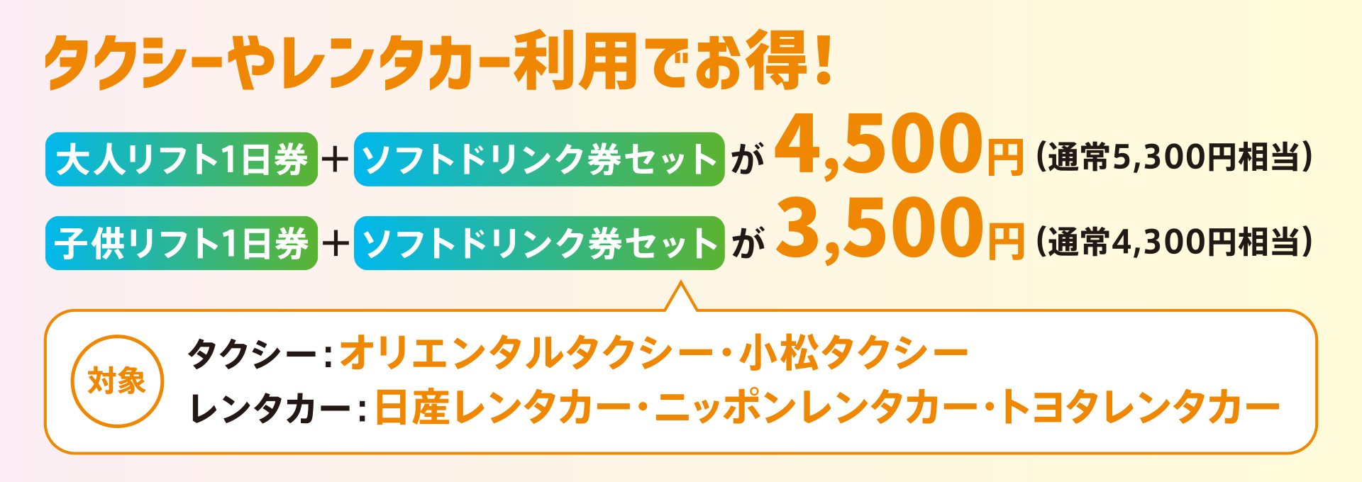 大人リフト1日券＋ソフトドリンク券セットが4,500円（通常5,300円相当）、子供リフト1日券＋ソフトドリンク券セットが3,500円（通常4,300円相当）。対象は「オリエンタルタクシー」、「小松タクシー」、「日産レンタカー」、「ニッポンレンタカー」、「トヨタレンタカー」