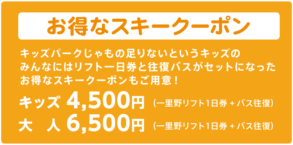 お得なスキークーポン　キッズパークじゃもの足りないというキッズのみんなにはリフト一日券と往復バスがセットになったお得なスキークーポンもご用意！ （一里野リフト１日券＋バス往復）キッズ4,500円、大人6,500円