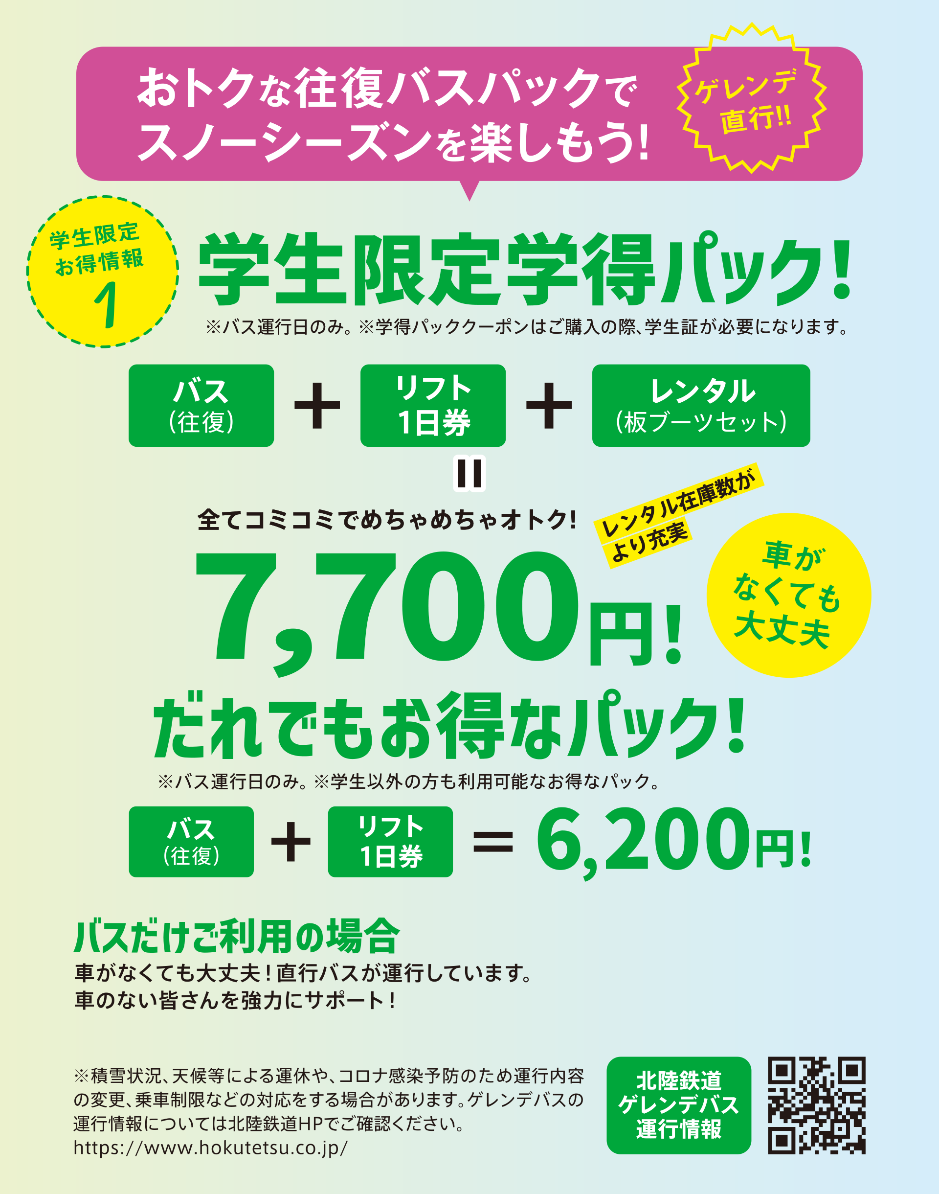 学生限定学得パック：バス往復、リフト1日券、レンタル板・ブーツセットで7,700円。だれでもお得なパック：学生以外の方、レンタルが必要ない方もお得！バス往復とリフト1日券セットで6,200円。※学生限定学得パック購入の際には学生証が必要です。※バス運行日のみ利用できます。